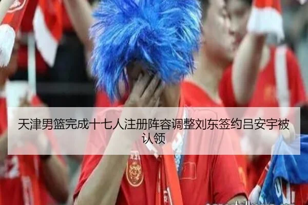 天津男篮完成十七人注册阵容调整刘东签约吕安宇被认领
